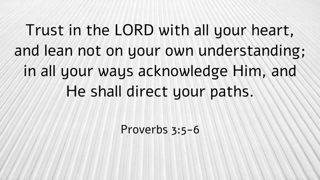  Trust in the LORD with all your heart, and lean not on your own understanding; in all your ways acknowledge Him, and He shall direct your paths.   - Proverbs 3:5-6 