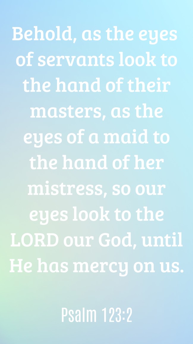  Behold, as the eyes of servants look to the hand of their masters, as the eyes of a maid to the hand of her mistress, so our eyes look to the LORD our God, until He has mercy on us.   - Psalm 123:2 