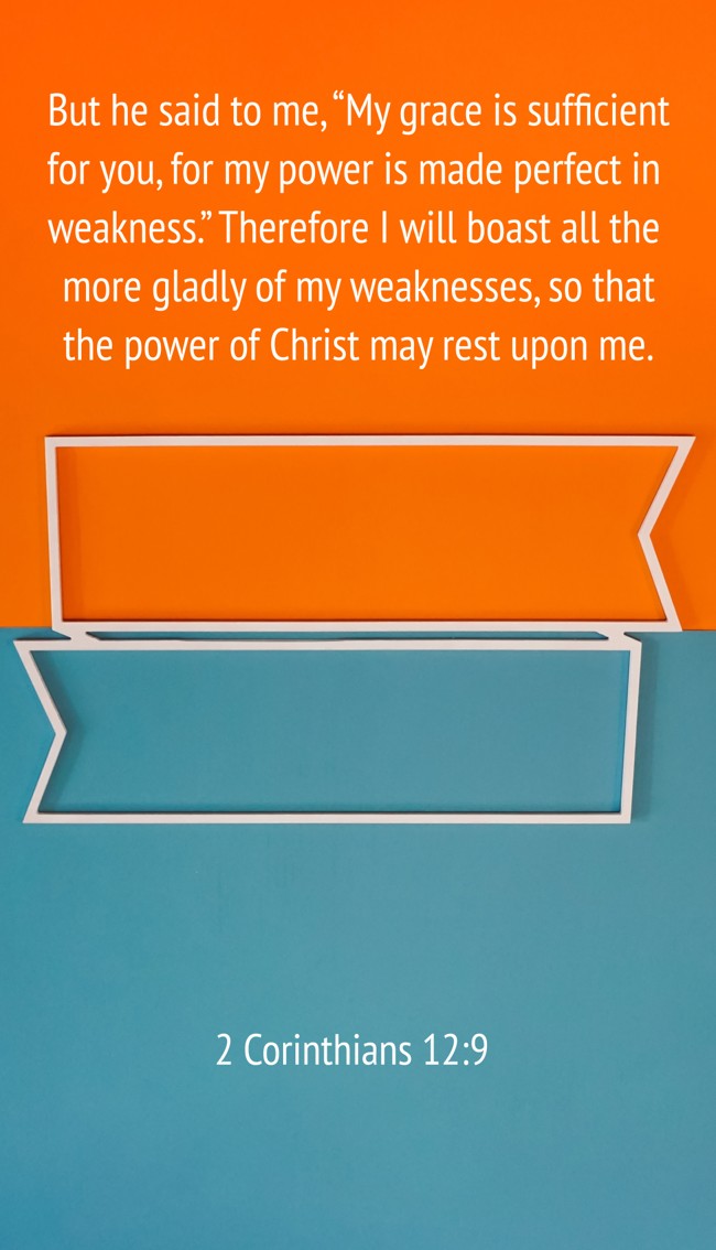 But he said to me, “My grace is sufficient for you, for my power is made perfect in weakness.” Therefore I will boast all the more gladly of my weaknesses, so that the power of Christ may rest upon me. - 2 Corinthians 12:9
