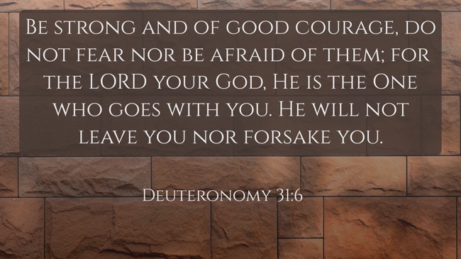 Be strong and of good courage, do not fear nor be afraid of them; for the LORD your God, He is the One who goes with you. He will not leave you nor forsake you. - Deuteronomy 31:6