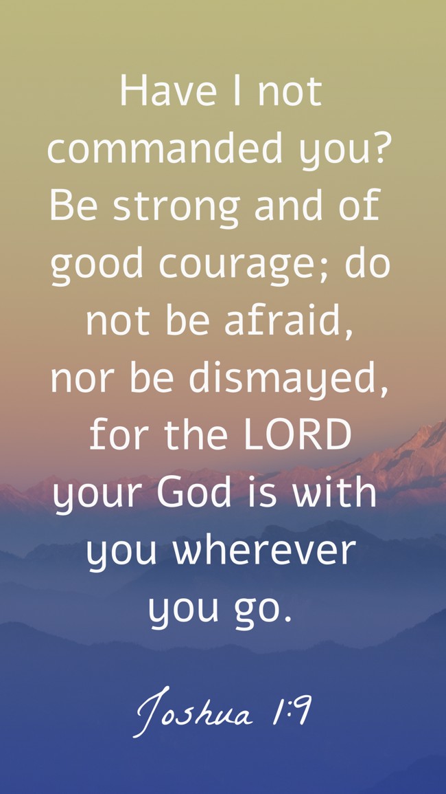 Have I not commanded you? Be strong and of good courage; do not be afraid, nor be dismayed, for the LORD your God is with you wherever you go. - Joshua 1:9