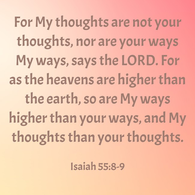 For My thoughts are not your thoughts, nor are your ways My ways, says the LORD. For as the heavens are higher than the earth, so are My ways higher than your ways, and My thoughts than your thoughts. - Isaiah 55:8-9