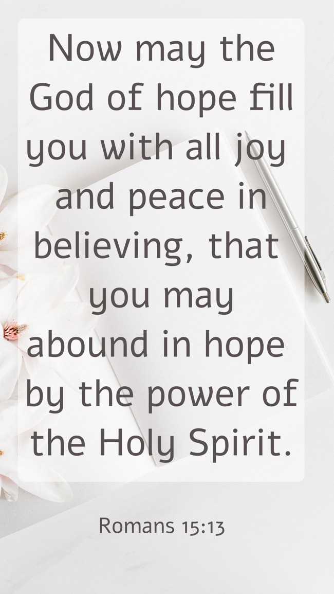 Now may the God of hope fill you with all joy and peace in believing, that you may abound in hope by the power of the Holy Spirit. - Romans 15:13