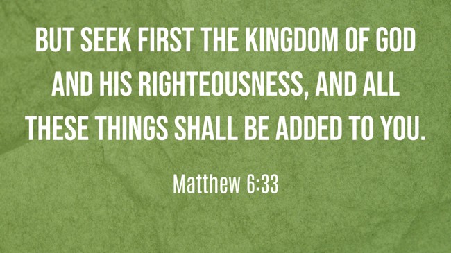 But seek first the kingdom of God and His righteousness, and all these things shall be added to you. - Matthew 6:33