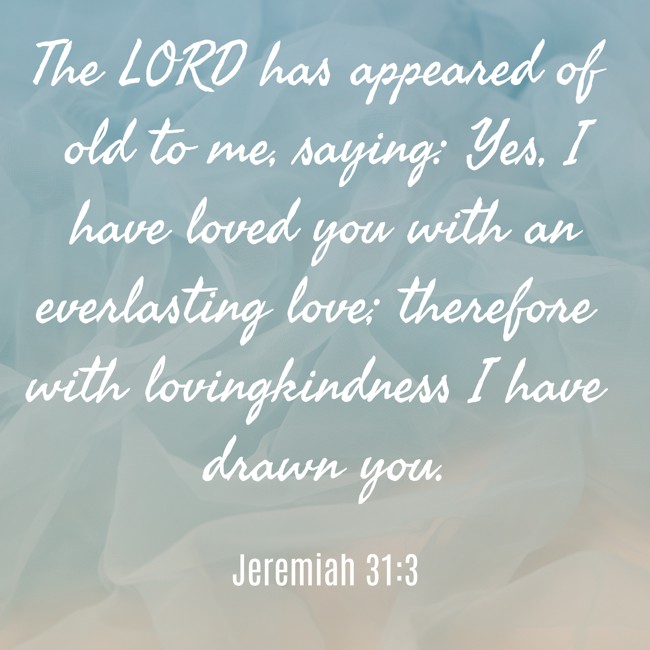 The LORD has appeared of old to me, saying: Yes, I have loved you with an everlasting love; therefore with lovingkindness I have drawn you. - Jeremiah 31:3