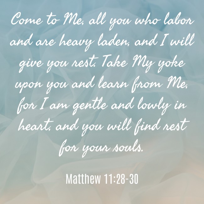 Come to Me, all you who labor and are heavy laden, and I will give you rest. Take My yoke upon you and learn from Me, for I am gentle and lowly in heart, and you will find rest for your souls. - Matthew 11:28-30