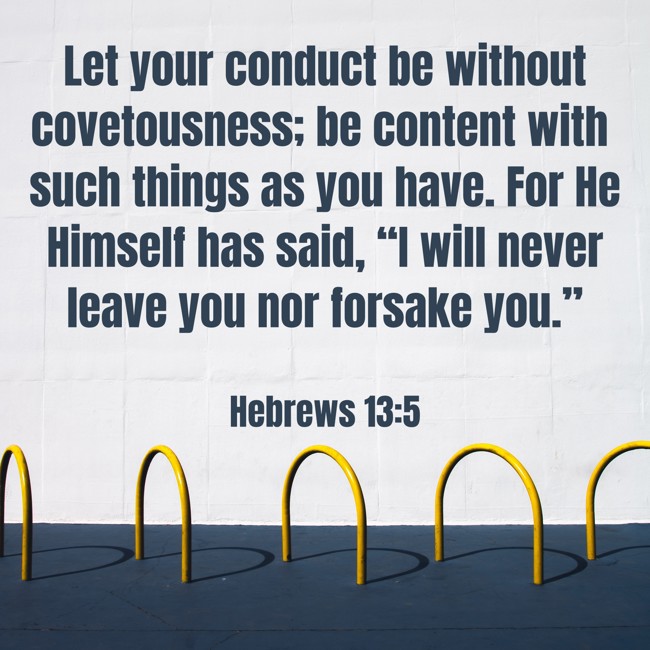 Let your conduct be without covetousness; be content with such things as you have. For He Himself has said, “I will never leave you nor forsake you.” - Hebrews 13:5
