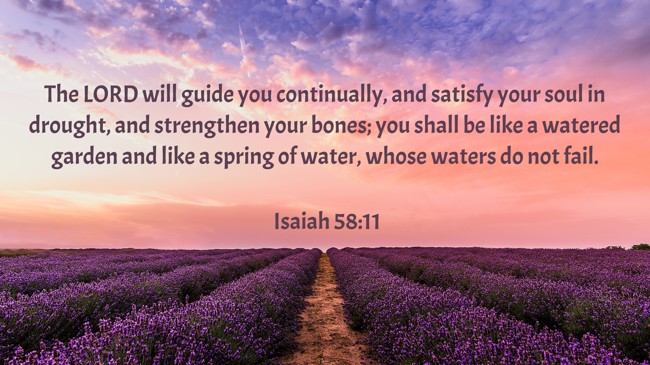 The LORD will guide you continually, and satisfy your soul in drought, and strengthen your bones; you shall be like a watered garden and like a spring of water, whose waters do not fail. - Isaiah 58:11