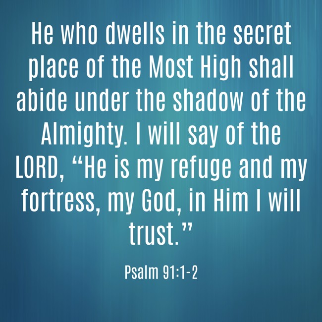 He who dwells in the secret place of the Most High shall abide under the shadow of the Almighty. I will say of the LORD, “He is my refuge and my fortress, my God, in Him I will trust.” - Psalm 91:1-2