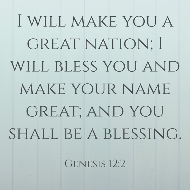 I will make you a great nation; I will bless you and make your name great; and you shall be a blessing. - Genesis 12:2