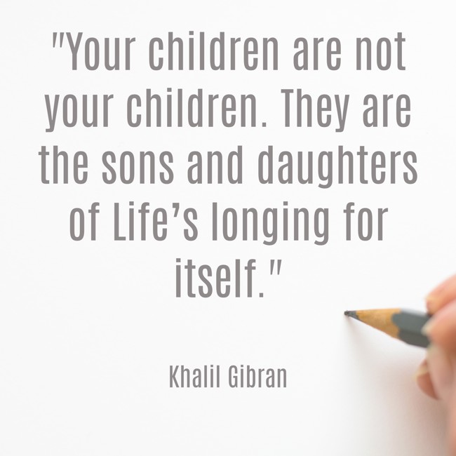 Your children are not your children. They are the sons and daughters of Life’s longing for itself. - Khalil Gibran