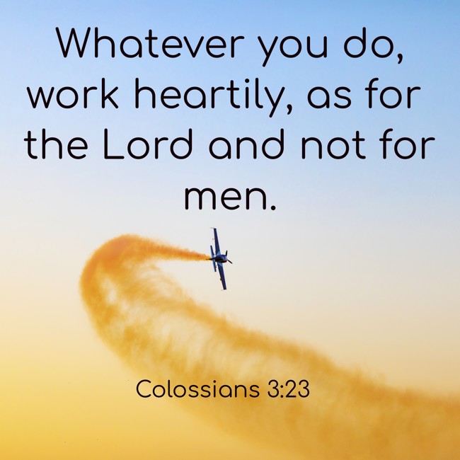 Whatever you do, work heartily, as for the Lord and not for men. - Colossians 3:23