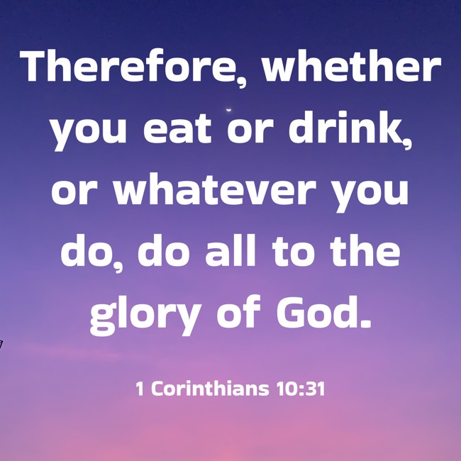 Therefore, whether you eat or drink, or whatever you do, do all to the glory of God. - 1 Corinthians 10:31