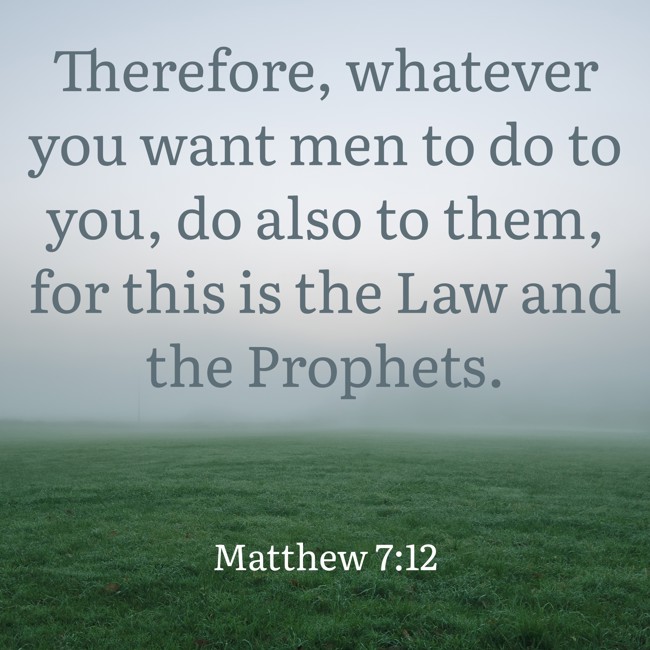 Therefore, whatever you want men to do to you, do also to them, for this is the Law and the Prophets. - Matthew 7:12