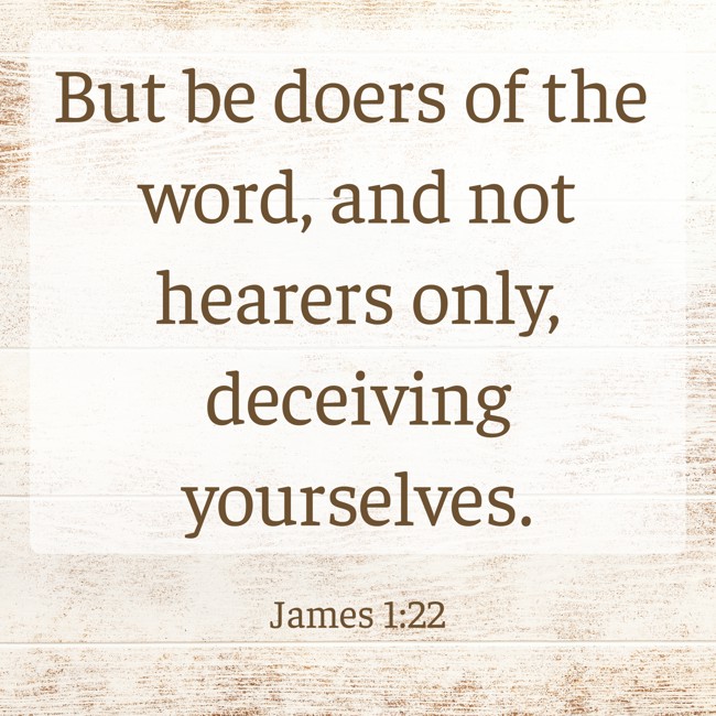 But be doers of the word, and not hearers only, deceiving yourselves. - James 1:22