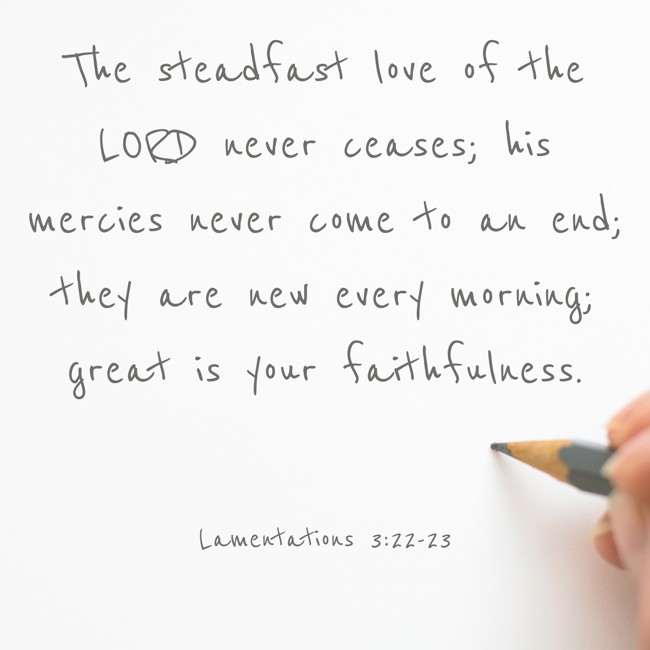The steadfast love of the LORD never ceases; his mercies never come to an end; they are new every morning; great is your faithfulness. - Lamentations 3:22-23