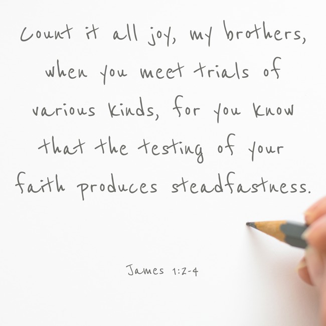 Count it all joy, my brothers, when you meet trials of various kinds, for you know that the testing of your faith produces steadfastness. - James 1:2-4