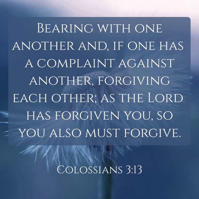 Bearing with one another and, if one has a complaint against another, forgiving each other; as the Lord has forgiven you, so you also must forgive. - Colossians 3:13