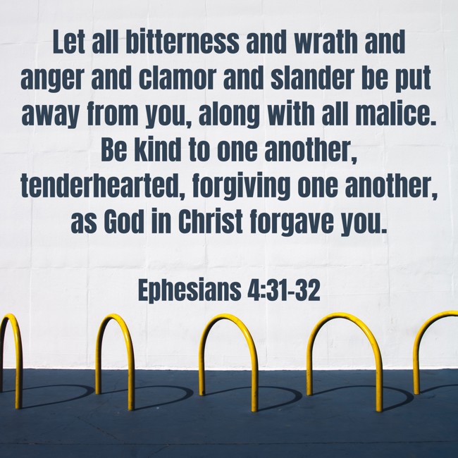 Let all bitterness and wrath and anger and clamor and slander be put away from you, along with all malice. Be kind to one another, tenderhearted, forgiving one another, as God in Christ forgave you. - Ephesians 4:31-32