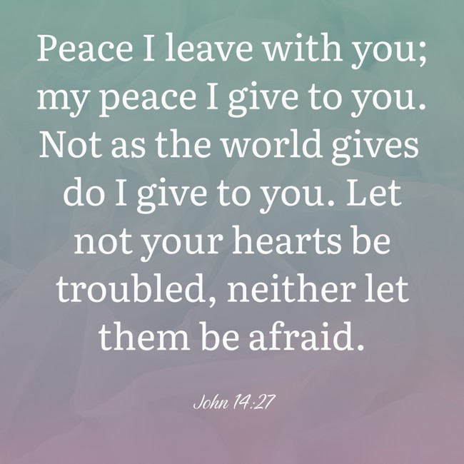 Peace I leave with you; my peace I give to you. Not as the world gives do I give to you. Let not your hearts be troubled, neither let them be afraid. - John 14:27