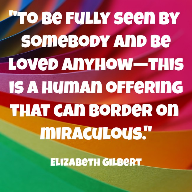 To be fully seen by somebody and be loved anyhow—this is a human offering that can border on miraculous. - Elizabeth Gilbert