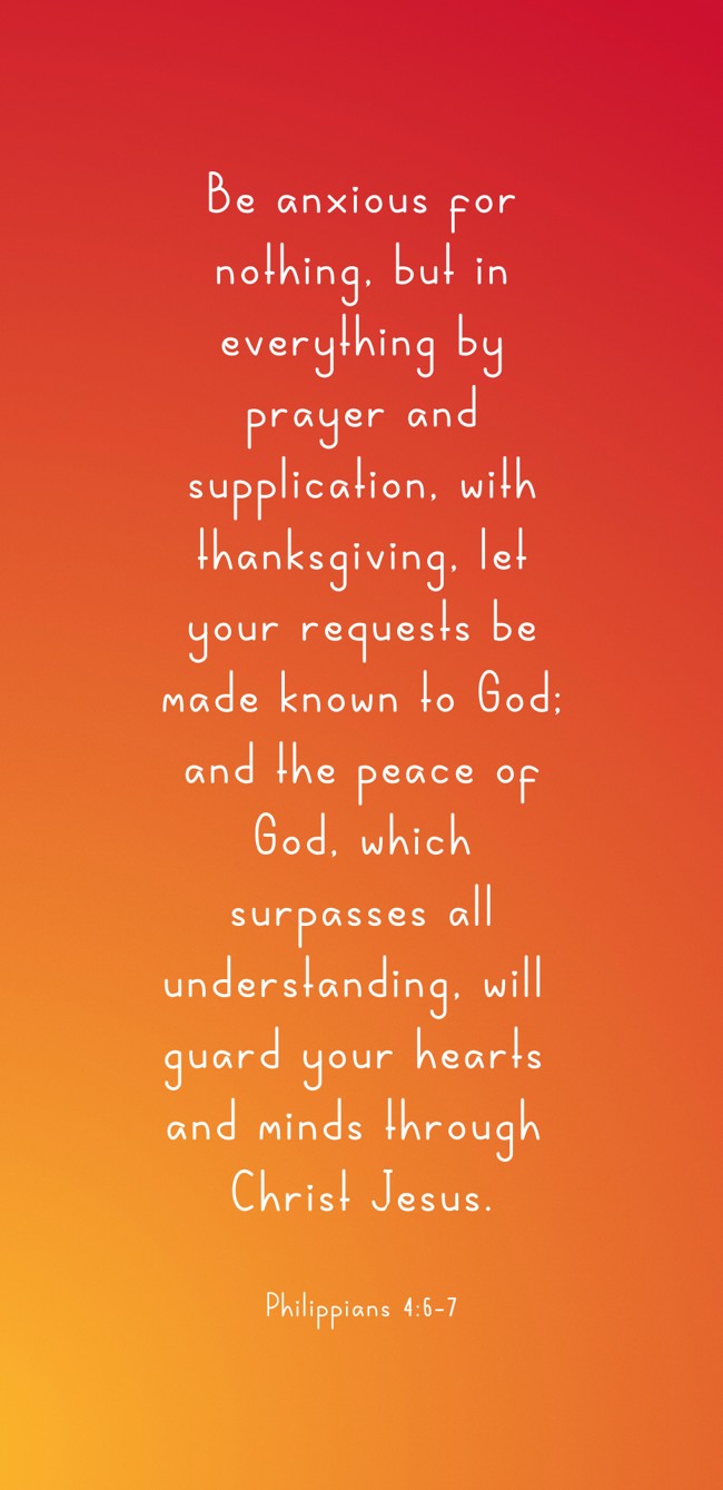 Be anxious for nothing, but in everything by prayer and supplication, with thanksgiving, let your requests be made known to God; and the peace of God, which surpasses all understanding, will guard your hearts and minds through Christ Jesus.   - Philippians 4:6-7 