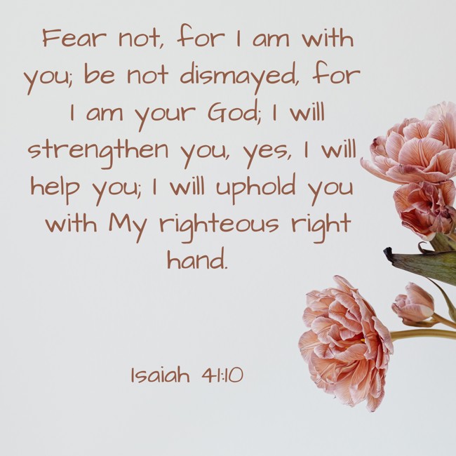  Fear not, for I am with you; be not dismayed, for I am your God; I will strengthen you, yes, I will help you; I will uphold you with My righteous right hand.   - Isaiah 41:10 