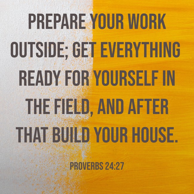  Prepare your work outside; get everything ready for yourself in the field, and after that build your house.   - Proverbs 24:27 