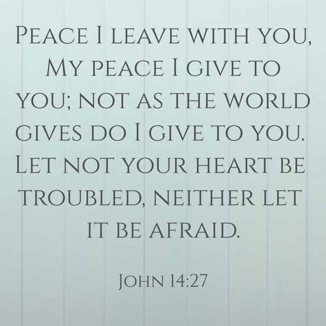  Peace I leave with you, My peace I give to you; not as the world gives do I give to you. Let not your heart be troubled, neither let it be afraid.   - John 14:27 