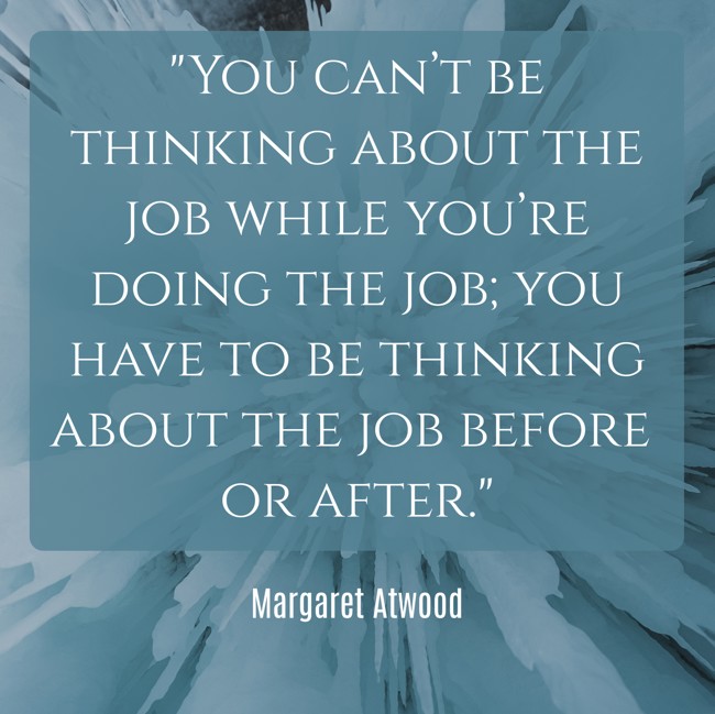  You can’t be thinking about the job while you’re doing the job; you have to be thinking about the job before or after.   - Margaret Atwood 