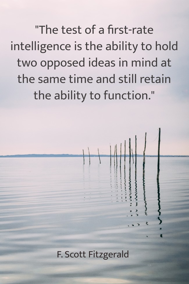  The test of a first-rate intelligence is the ability to hold two opposed ideas in mind at the same time and still retain the ability to function.   - F. Scott Fitzgerald 