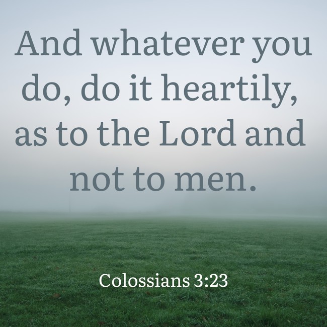 And whatever you do, do it heartily, as to the Lord and not to men. - Colossians 3:23
