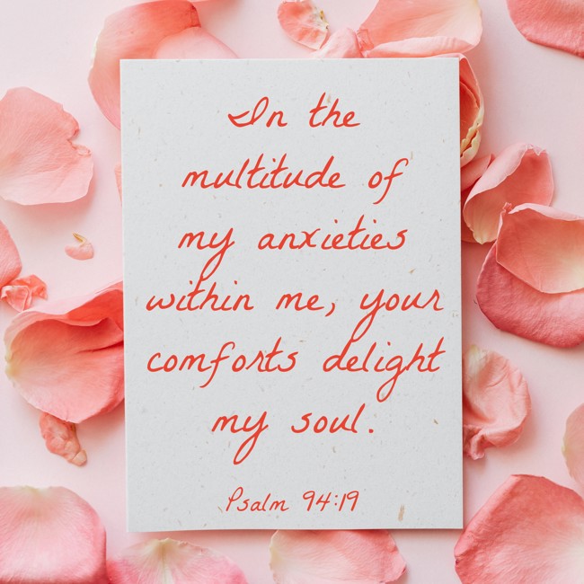 In the multitude of my anxieties within me, your comforts delight my soul. - Psalm 94:19