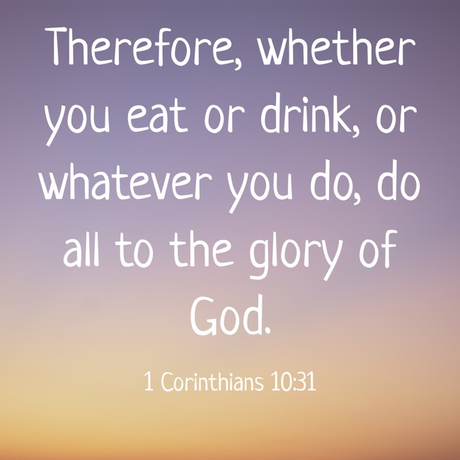 Therefore, whether you eat or drink, or whatever you do, do all to the glory of God. - 1 Corinthians 10:31