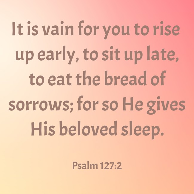 It is vain for you to rise up early, to sit up late, to eat the bread of sorrows; for so He gives His beloved sleep. - Psalm 127:2