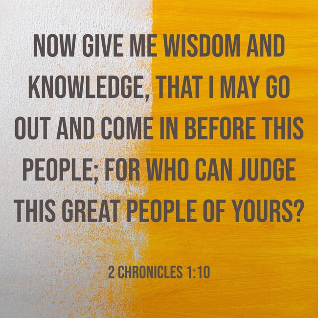 Now give me wisdom and knowledge, that I may go out and come in before this people; for who can judge this great people of Yours? - 2 Chronicles 1:10