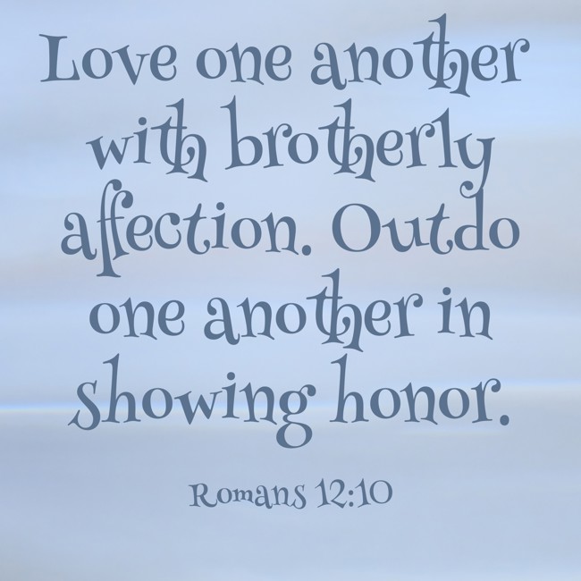 Love one another with brotherly affection. Outdo one another in showing honor. - Romans 12:10
