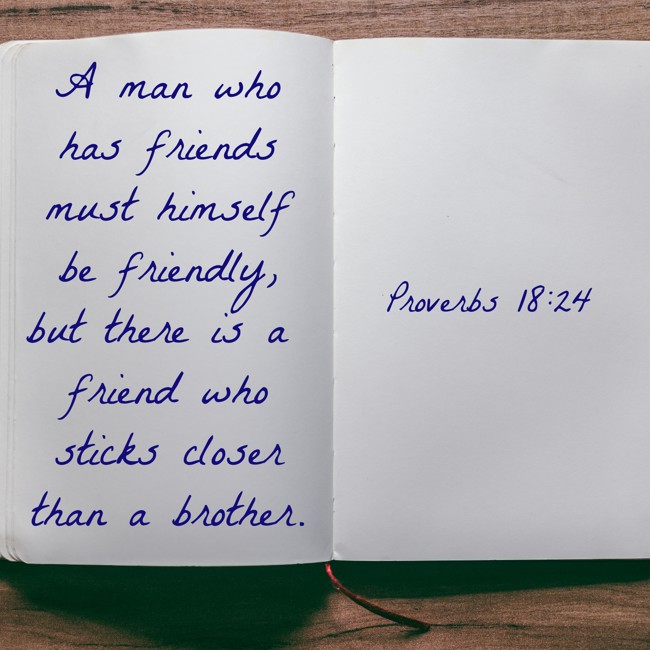 A man who has friends must himself be friendly, but there is a friend who sticks closer than a brother. - Proverbs 18:24