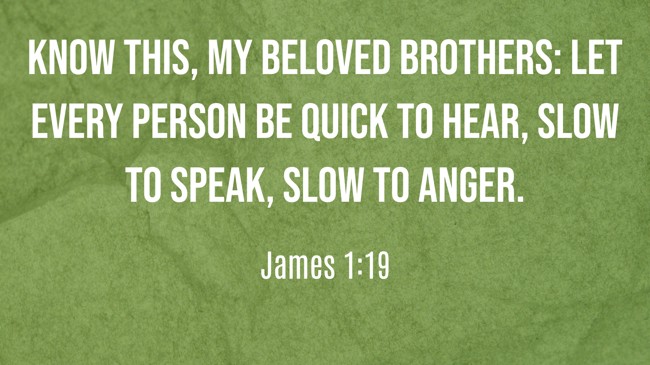 Know this, my beloved brothers: let every person be quick to hear, slow to speak, slow to anger. - James 1:19