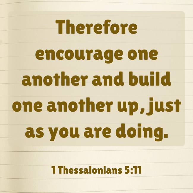Therefore encourage one another and build one another up, just as you are doing. - 1 Thessalonians 5:11