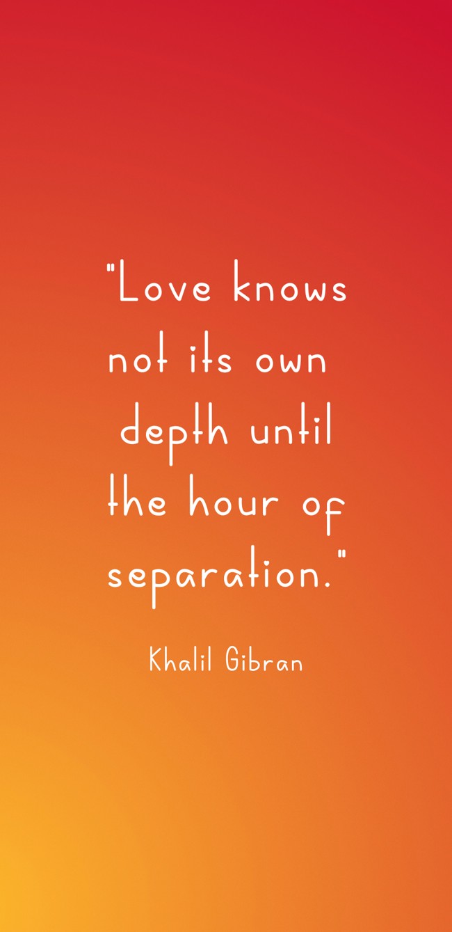 Love knows not its own depth until the hour of separation. - Khalil Gibran