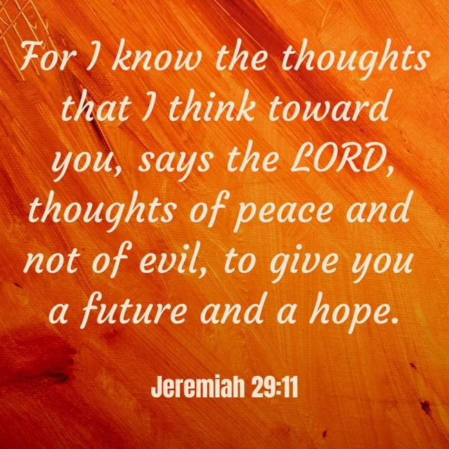 For I know the thoughts that I think toward you, says the LORD, thoughts of peace and not of evil, to give you a future and a hope. - Jeremiah 29:11