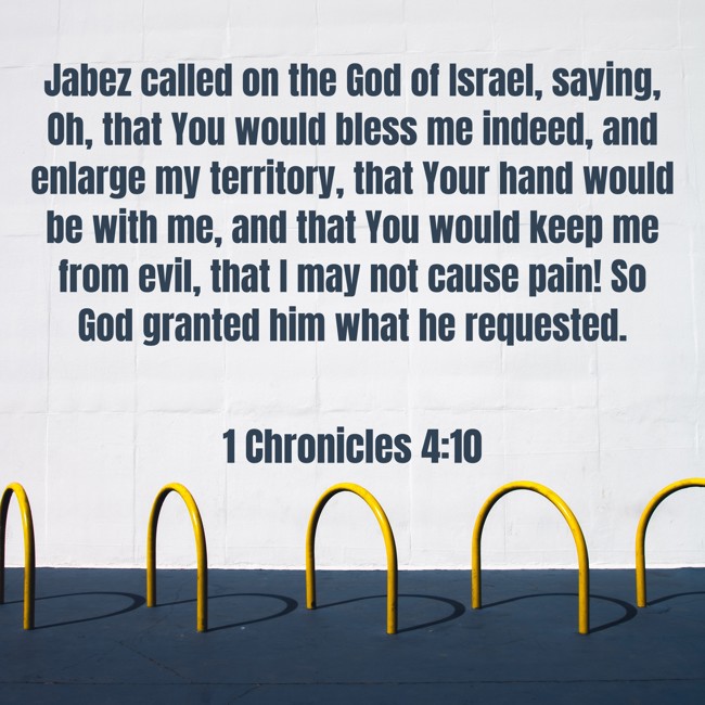 Jabez called on the God of Israel, saying, Oh, that You would bless me indeed, and enlarge my territory, that Your hand would be with me, and that You would keep me from evil, that I may not cause pain! So God granted him what he requested. - 1 Chronicles 4:10