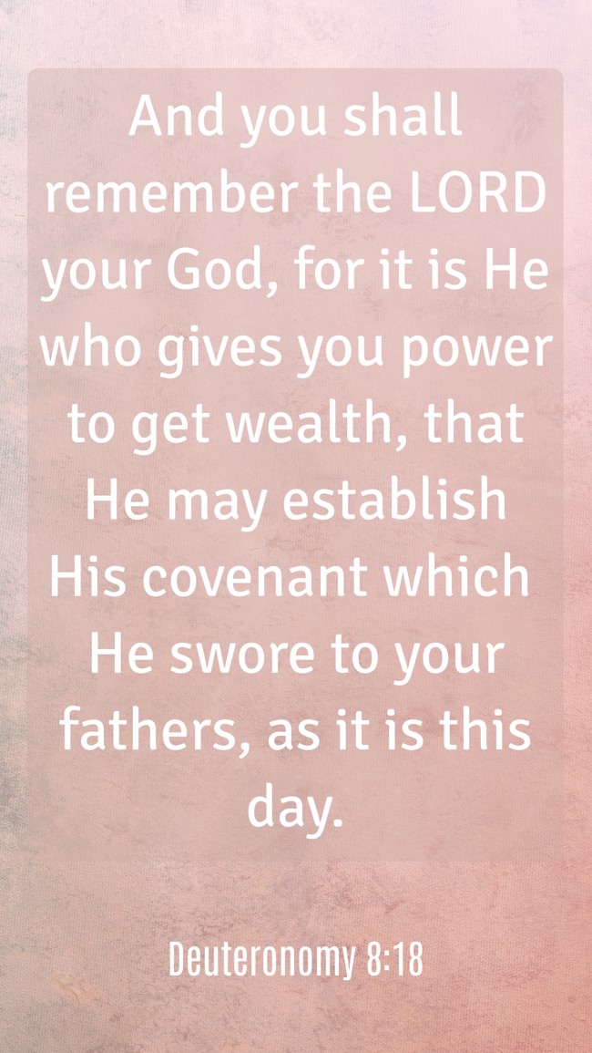 And you shall remember the LORD your God, for it is He who gives you power to get wealth, that He may establish His covenant which He swore to your fathers, as it is this day. - Deuteronomy 8:18