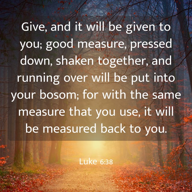 Give, and it will be given to you; good measure, pressed down, shaken together, and running over will be put into your bosom; for with the same measure that you use, it will be measured back to you. - Luke 6:38