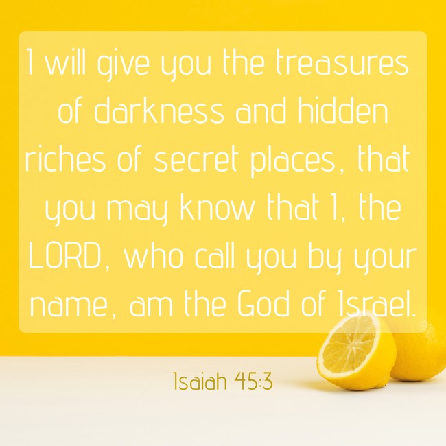 I will give you the treasures of darkness and hidden riches of secret places, that you may know that I, the LORD, who call you by your name, am the God of Israel. - Isaiah 45:3