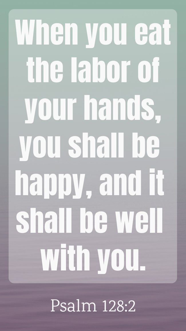 When you eat the labor of your hands, you shall be happy, and it shall be well with you. - Psalm 128:2
