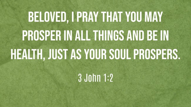 Beloved, I pray that you may prosper in all things and be in health, just as your soul prospers. - 3 John 1:2