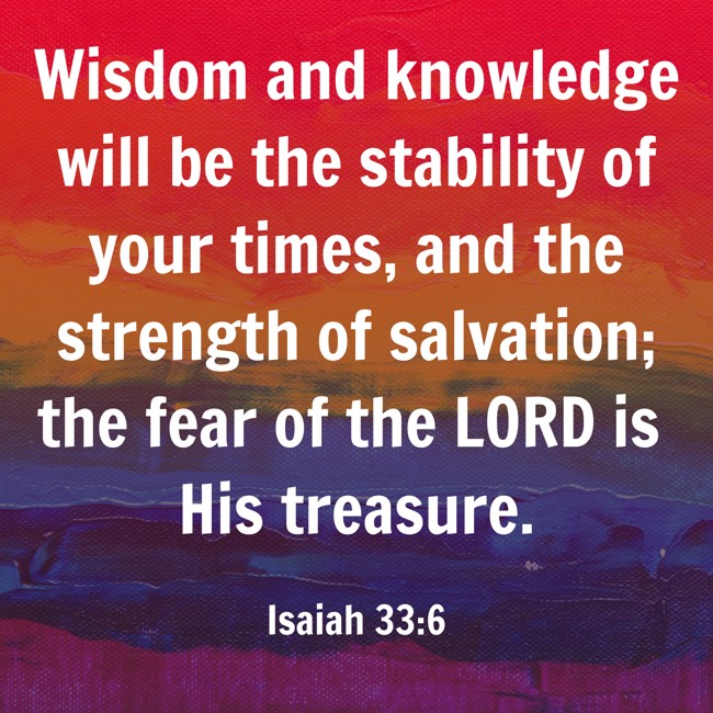 Wisdom and knowledge will be the stability of your times, and the strength of salvation; the fear of the LORD is His treasure. - Isaiah 33:6
