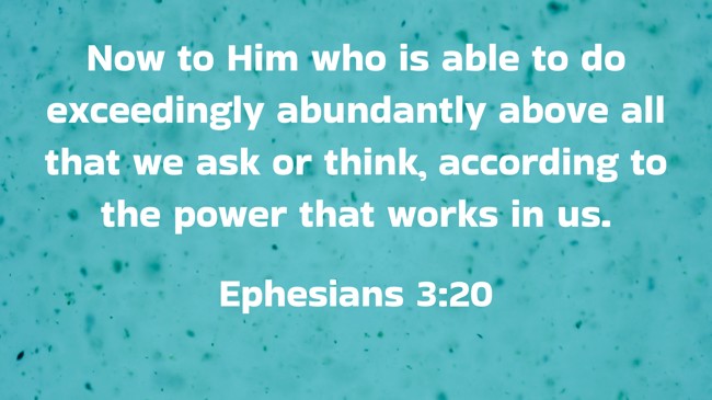 Now to Him who is able to do exceedingly abundantly above all that we ask or think, according to the power that works in us. - Ephesians 3:20